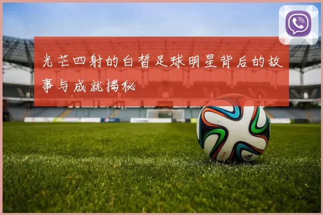 光芒四射的白皙足球明星背后的故事与成就揭秘
