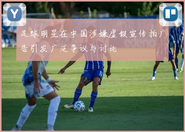 足球明星在中国涉嫌虚假宣传拍广告引发广泛争议与讨论