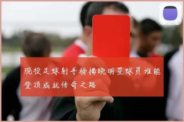 现役足球射手榜揭晓明星球员谁能登顶成就传奇之路