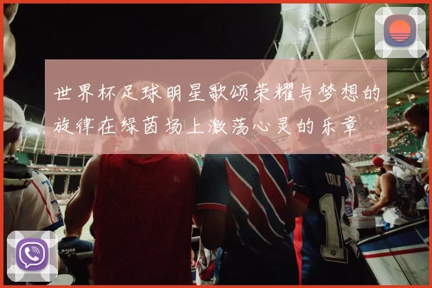 世界杯足球明星歌颂荣耀与梦想的旋律在绿茵场上激荡心灵的乐章