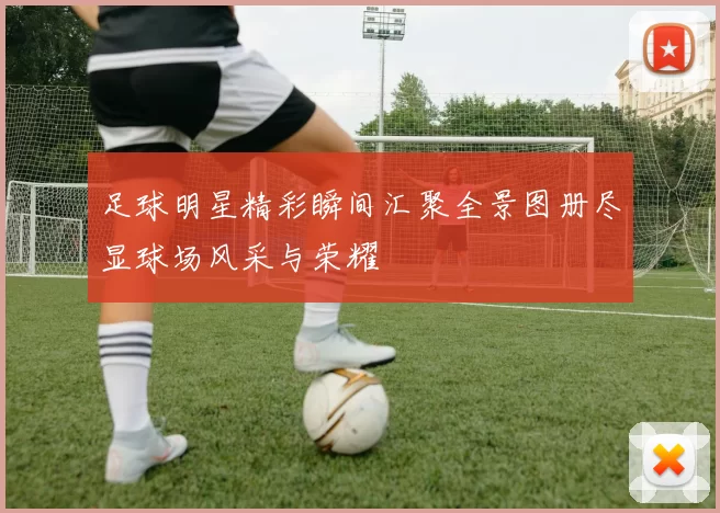 足球明星精彩瞬间汇聚全景图册尽显球场风采与荣耀