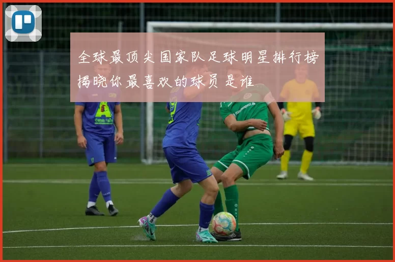 全球最顶尖国家队足球明星排行榜揭晓你最喜欢的球员是谁