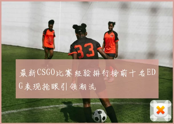 最新CSGO比赛经验排行榜前十名EDG表现抢眼引领潮流