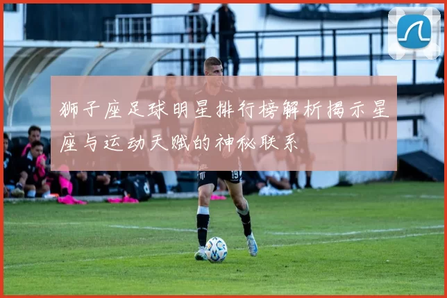 狮子座足球明星排行榜解析揭示星座与运动天赋的神秘联系