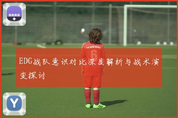 EDG战队意识对比深度解析与战术演变探讨