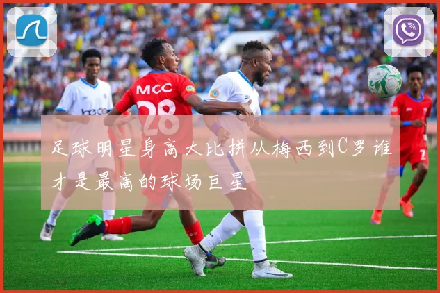 足球明星身高大比拼从梅西到C罗谁才是最高的球场巨星