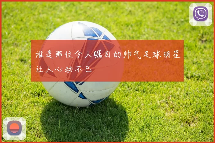 谁是那位令人瞩目的帅气足球明星让人心动不已