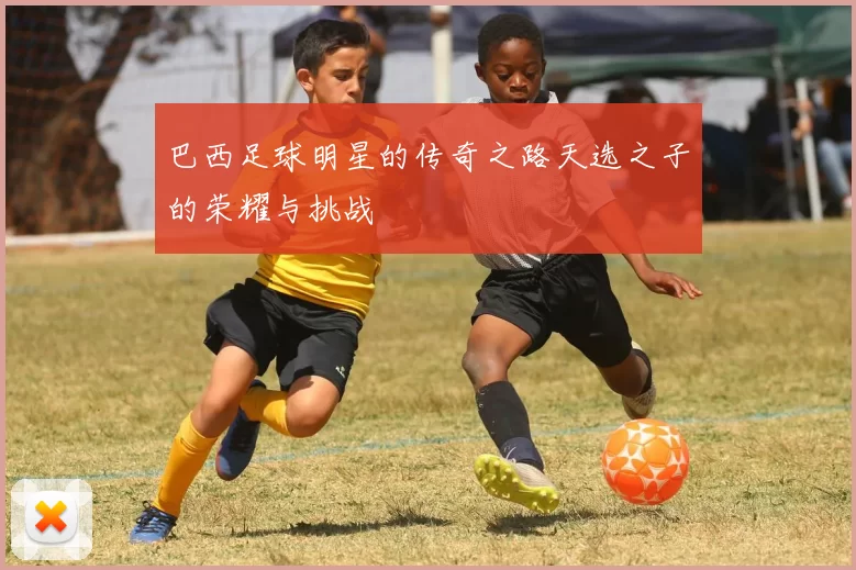 巴西足球明星的传奇之路天选之子的荣耀与挑战