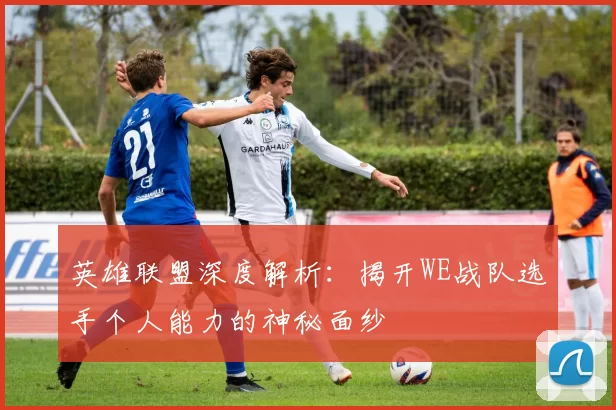 英雄联盟深度解析：揭开WE战队选手个人能力的神秘面纱