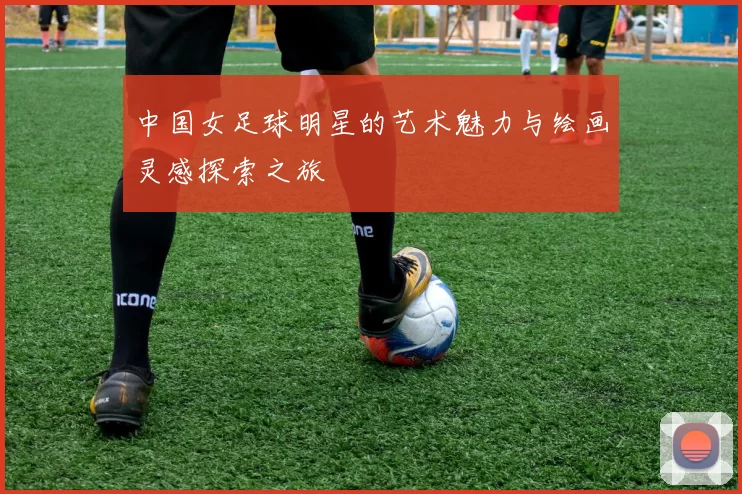 中国女足球明星的艺术魅力与绘画灵感探索之旅