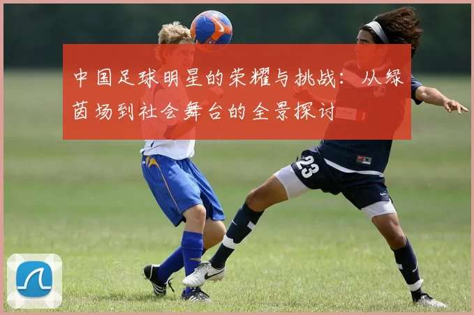 中国足球明星的荣耀与挑战：从绿茵场到社会舞台的全景探讨