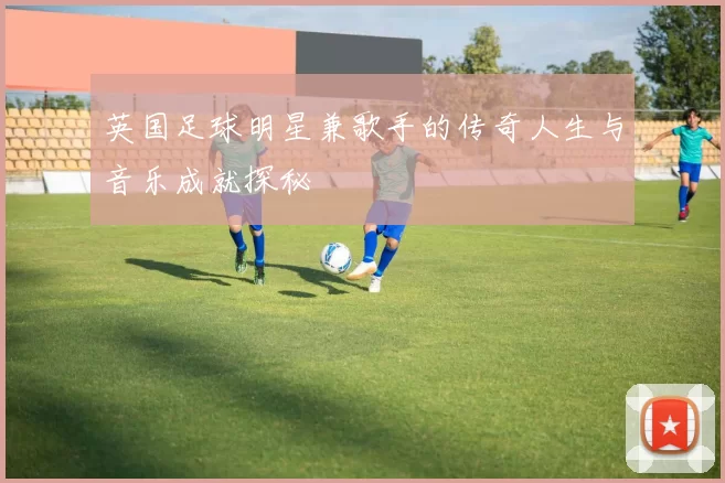 英国足球明星兼歌手的传奇人生与音乐成就探秘