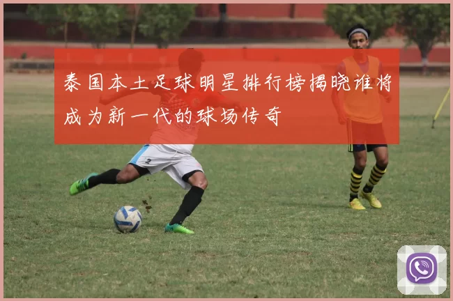 泰国本土足球明星排行榜揭晓谁将成为新一代的球场传奇