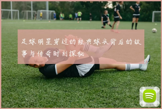 足球明星穿过的经典球衣背后的故事与传奇时刻探秘