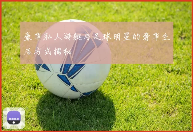 豪华私人游艇与足球明星的奢华生活方式揭秘