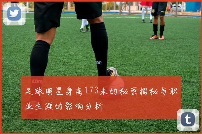足球明星身高173米的秘密揭秘与职业生涯的影响分析