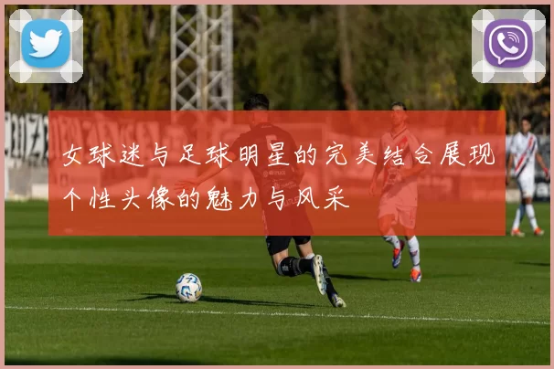 女球迷与足球明星的完美结合展现个性头像的魅力与风采