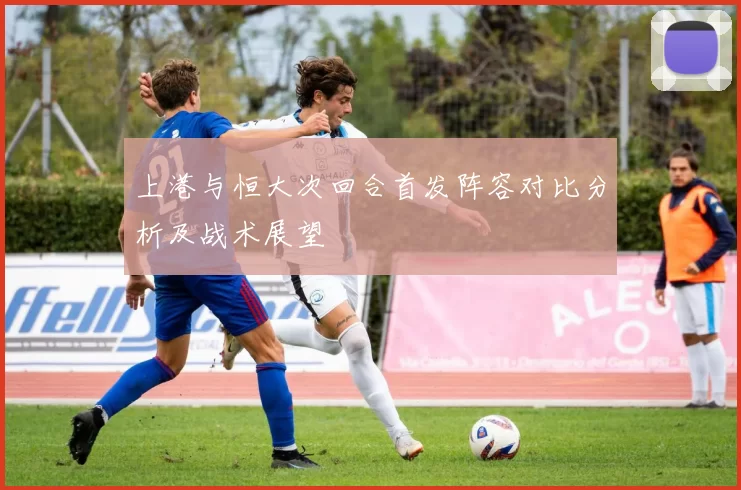 上港与恒大次回合首发阵容对比分析及战术展望