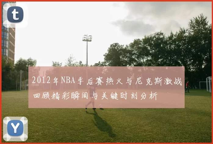 2012年NBA季后赛热火与尼克斯激战回顾精彩瞬间与关键时刻分析
