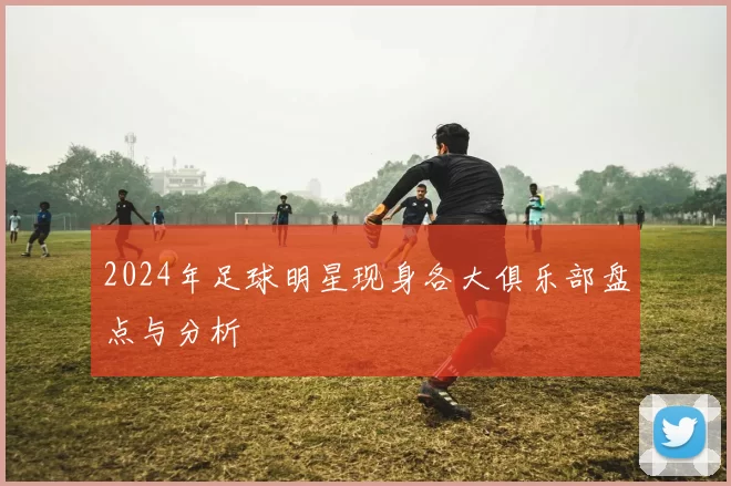2024年足球明星现身各大俱乐部盘点与分析