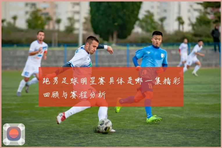 跑男足球明星赛具体是哪一集精彩回顾与赛程分析