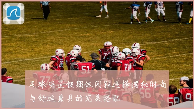 足球明星假期休闲鞋选择揭秘时尚与舒适兼具的完美搭配