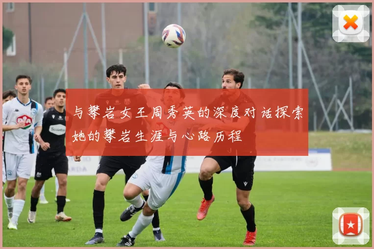 与攀岩女王周秀英的深度对话探索她的攀岩生涯与心路历程