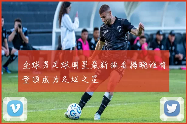全球男足球明星最新排名揭晓谁将登顶成为足坛之星