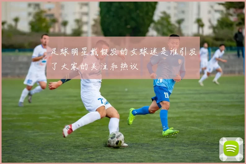 足球明星戴假发的女球迷是谁引发了大家的关注和热议