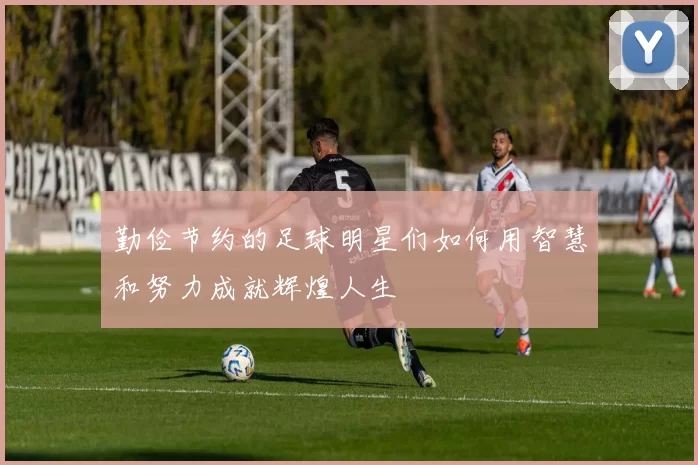 勤俭节约的足球明星们如何用智慧和努力成就辉煌人生