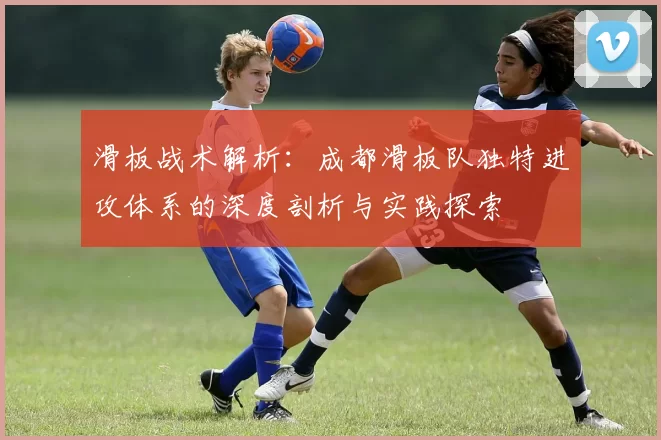 滑板战术解析：成都滑板队独特进攻体系的深度剖析与实践探索
