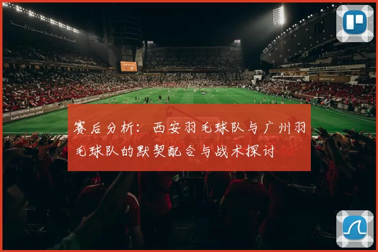 赛后分析：西安羽毛球队与广州羽毛球队的默契配合与战术探讨