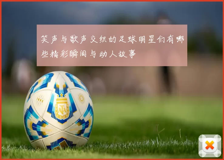 笑声与歌声交织的足球明星们有哪些精彩瞬间与动人故事