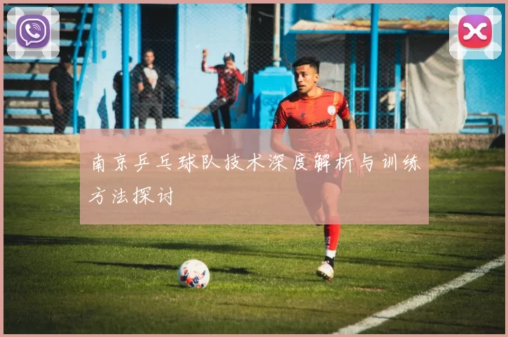 南京乒乓球队技术深度解析与训练方法探讨