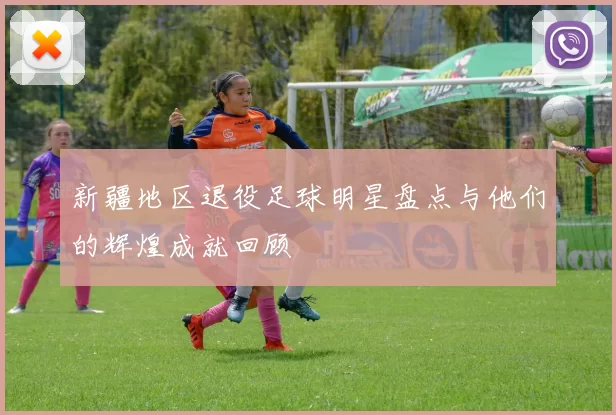 新疆地区退役足球明星盘点与他们的辉煌成就回顾
