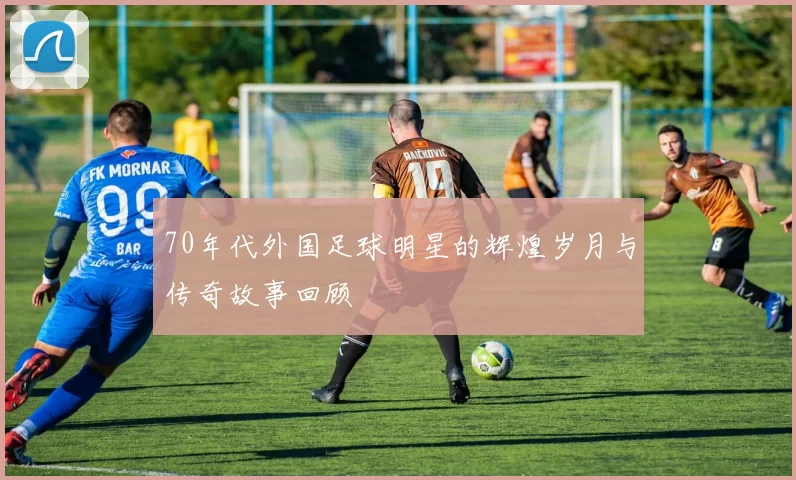 70年代外国足球明星的辉煌岁月与传奇故事回顾