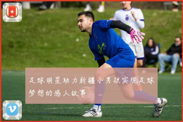 足球明星助力新疆小男孩实现足球梦想的感人故事