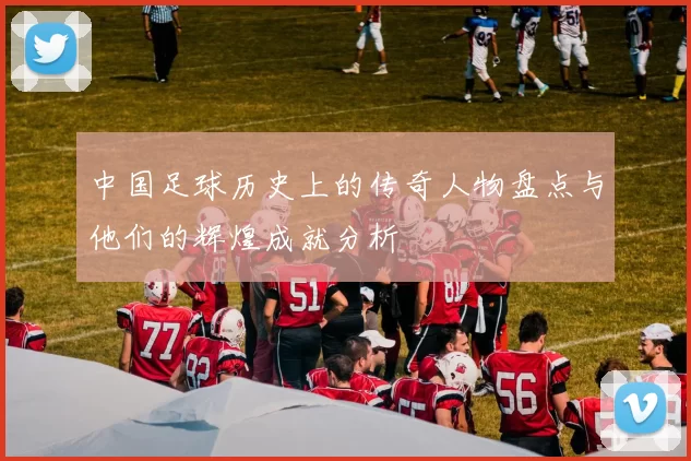 中国足球历史上的传奇人物盘点与他们的辉煌成就分析