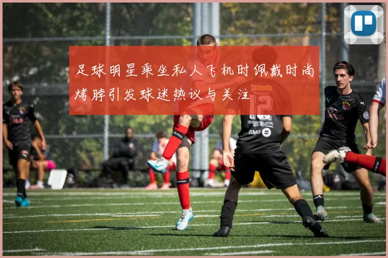 足球明星乘坐私人飞机时佩戴时尚烤脖引发球迷热议与关注