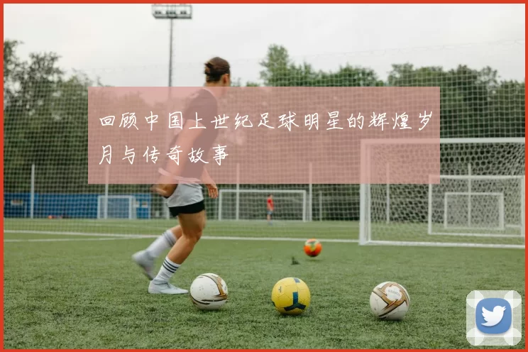 回顾中国上世纪足球明星的辉煌岁月与传奇故事