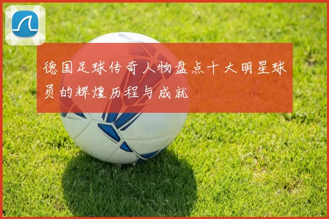 德国足球传奇人物盘点十大明星球员的辉煌历程与成就