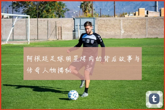 阿根廷足球明星烤肉的背后故事与传奇人物揭秘