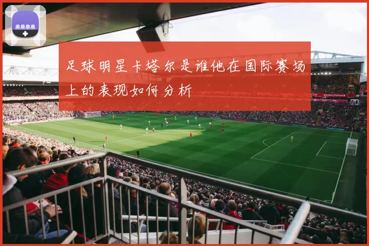 足球明星卡塔尔是谁他在国际赛场上的表现如何分析