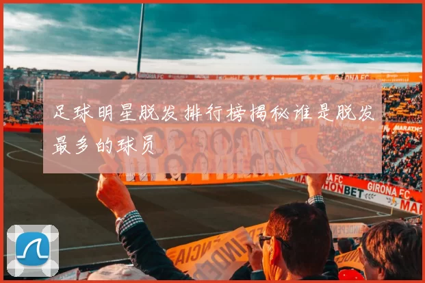 足球明星脱发排行榜揭秘谁是脱发最多的球员