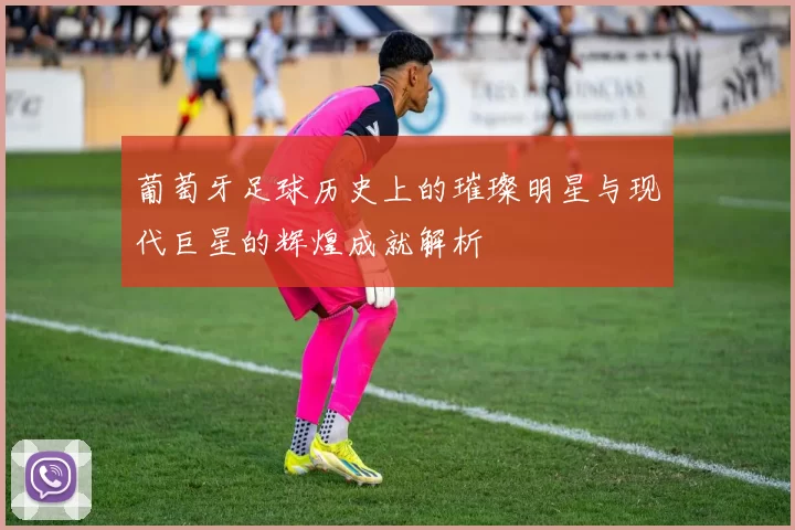 葡萄牙足球历史上的璀璨明星与现代巨星的辉煌成就解析