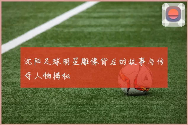 沈阳足球明星雕像背后的故事与传奇人物揭秘