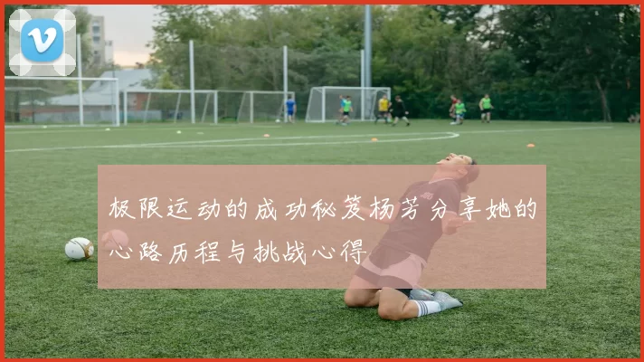 极限运动的成功秘笈杨芳分享她的心路历程与挑战心得