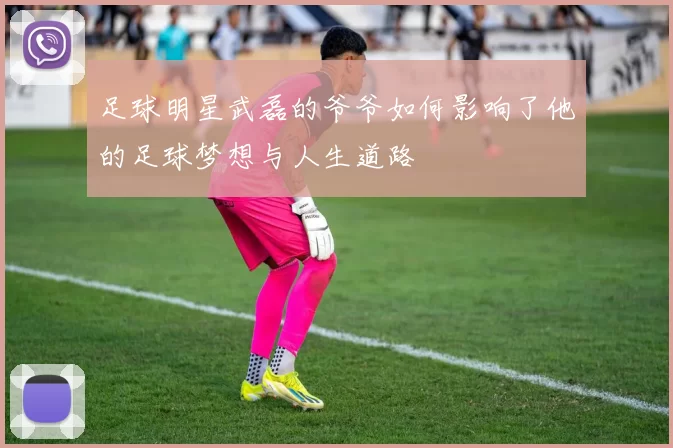 足球明星武磊的爷爷如何影响了他的足球梦想与人生道路