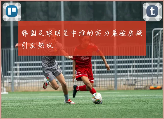 韩国足球明星中谁的实力最被质疑引发热议