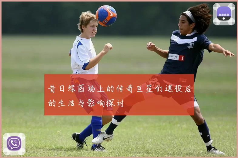 昔日绿茵场上的传奇巨星们退役后的生活与影响探讨